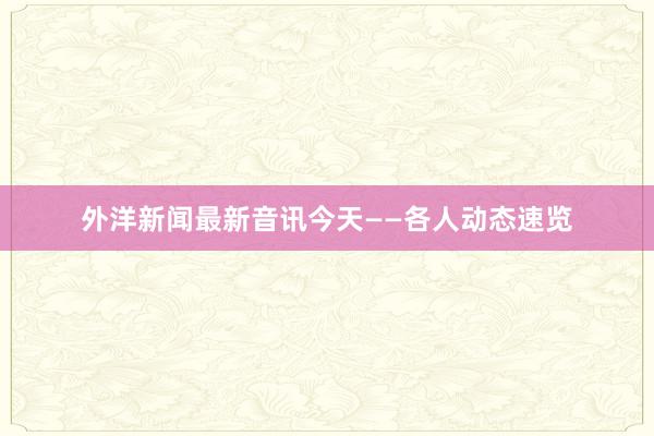 外洋新闻最新音讯今天——各人动态速览